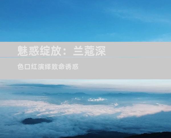 魅惑绽放：兰蔻深色口红演绎致命诱惑