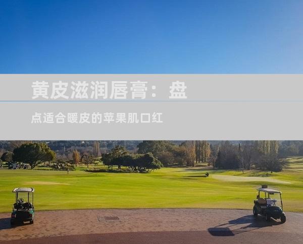 黄皮滋润唇膏：盘点适合暖皮的苹果肌口红