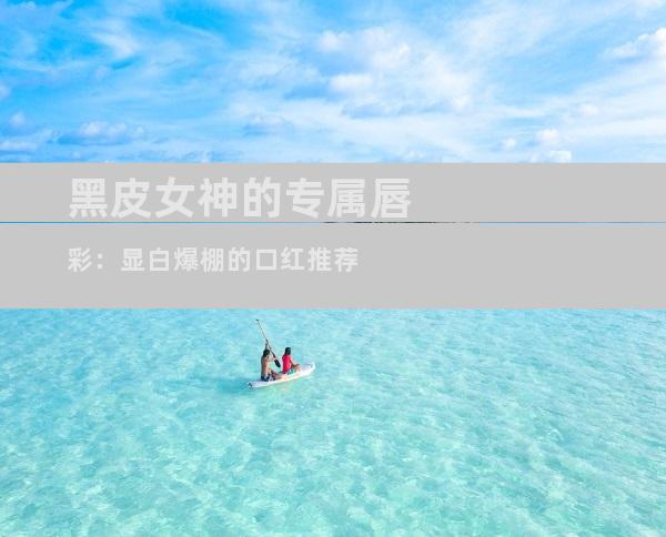 黑皮女神的专属唇彩：显白爆棚的口红推荐
